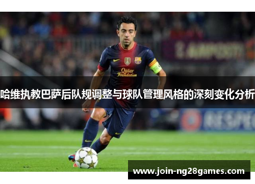 哈维执教巴萨后队规调整与球队管理风格的深刻变化分析