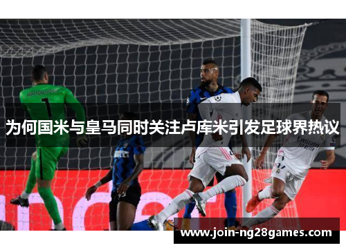 为何国米与皇马同时关注卢库米引发足球界热议