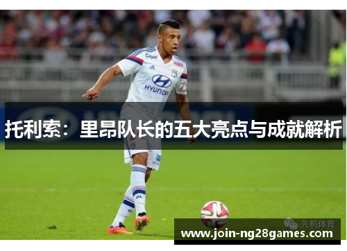 托利索：里昂队长的五大亮点与成就解析
