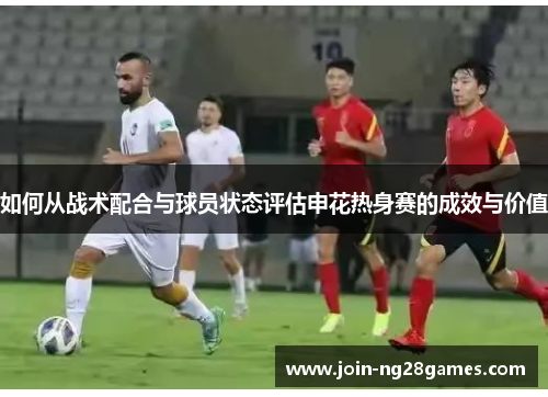如何从战术配合与球员状态评估申花热身赛的成效与价值