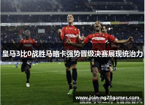 皇马3比0战胜马略卡强势晋级决赛展现统治力