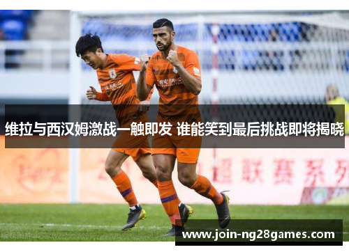 维拉与西汉姆激战一触即发 谁能笑到最后挑战即将揭晓