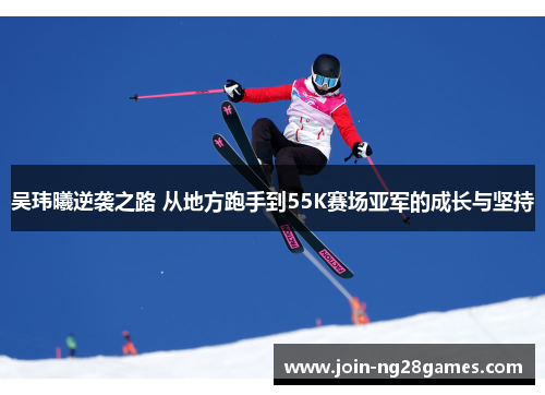 吴玮曦逆袭之路 从地方跑手到55K赛场亚军的成长与坚持