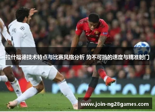 拉什福德技术特点与比赛风格分析 势不可挡的速度与精准射门