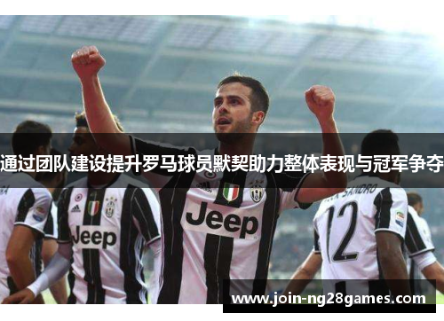 通过团队建设提升罗马球员默契助力整体表现与冠军争夺