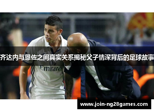 齐达内与恩佐之间真实关系揭秘父子情深背后的足球故事