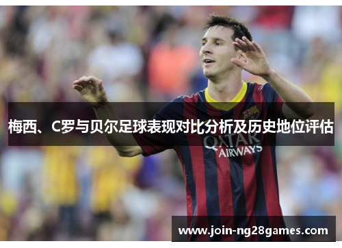 梅西、C罗与贝尔足球表现对比分析及历史地位评估 梅西、C罗与贝尔足球表现对比分析及历史地位评估