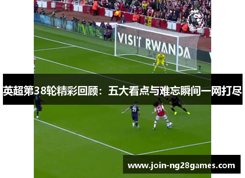 英超第38轮精彩回顾:五大看点与难忘瞬间一网打尽 英超第38轮精彩回顾:五大看点与难忘瞬间一网打尽